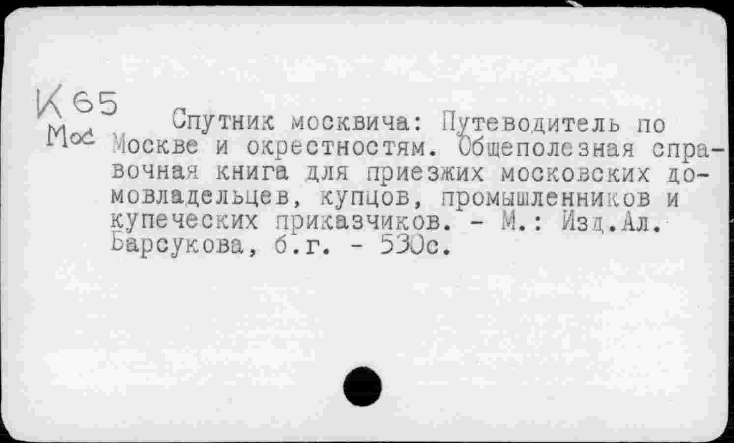 ﻿м . Спутник москвича: Путеводитель по
110С Москве и окрестностям. Общеполезная справочная книга для приезжих московских домовладельцев, купцов, промышленников и купеческих приказчиков. - М.: Изд.Ал. Барсукова, б.г. - 530с.